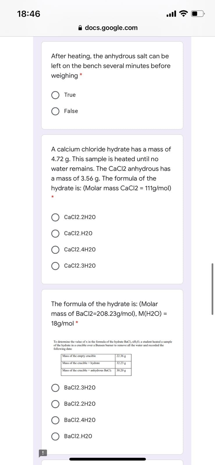 18:46
ull
A docs.google.com
After heating, the anhydrous salt can be
left on the bench several minutes before
weighing
True
False
A calcium chloride hydrate has a mass of
4.72 g. This sample is heated until no
water remains. The CaCl2 anhydrous has
a mass of 3.56 g. The formula of the
hydrate is: (Molar mass CaCl2 = 111g/mol)
CaC12.2H20
CaC12.H20
CaCl2.4H20
O Cac12.3H2O
The formula of the hydrate is: (Molar
mass of BaCl2=208.23g/mol), M(H2O) =
18g/mol
To determine the value of x in the formula of the hydrate BaCl,xH;O, a student heated a sample
of the hydrate in a crucible over a Bunsen burner to remove all the water and recorded the
following data:
Mass of the empty crucible
22.36 g
Mass of the crucible + hydrate
32.23 g
Mass of the crucible + anhydrous BaCl
30.20 g
BaCl2.3H20
BaCl2.2H20
BaCl2.4H20
BaC12.H20
