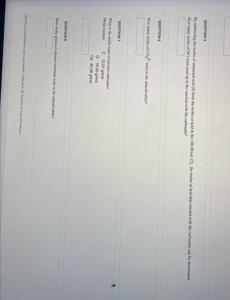 QUESTION 5
By subtracting the moles of unreacted acid (4) from the moles of acid in the 100.00 mL (2), the moles of acid that reacted with the carbonate can be determined.
How many moles of HCI were used up in the reaction with the carbonate?
QUESTION 6
How many moles of CO32- were in the antacid tablet?
QUESTION 7
What is the molar mass of calcium carbonate?
Molar masses:
C
12.01 g/mol
O 16.00 g/mol
Ca 40.08 g/mol
QUESTION 8
How many grams of calcium carbonate were in the antacid tablet?
Click Save and Submit to save and submit. Click Save All Answers to save all answers.