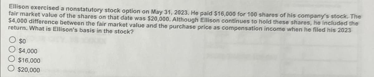 Ellison exercised a nonstatutory stock option on May 31, 2023. He paid $16,000 for 100 shares of his company's stock. The
fair market value of the shares on that date was $20,000. Although Ellison continues to hold these shares, he included the
$4,000 difference between the fair market value and the purchase price as compensation income when he filed his 2023
return. What is Ellison's basis in the stock?
$0
$4,000
$16,000
O $20,000