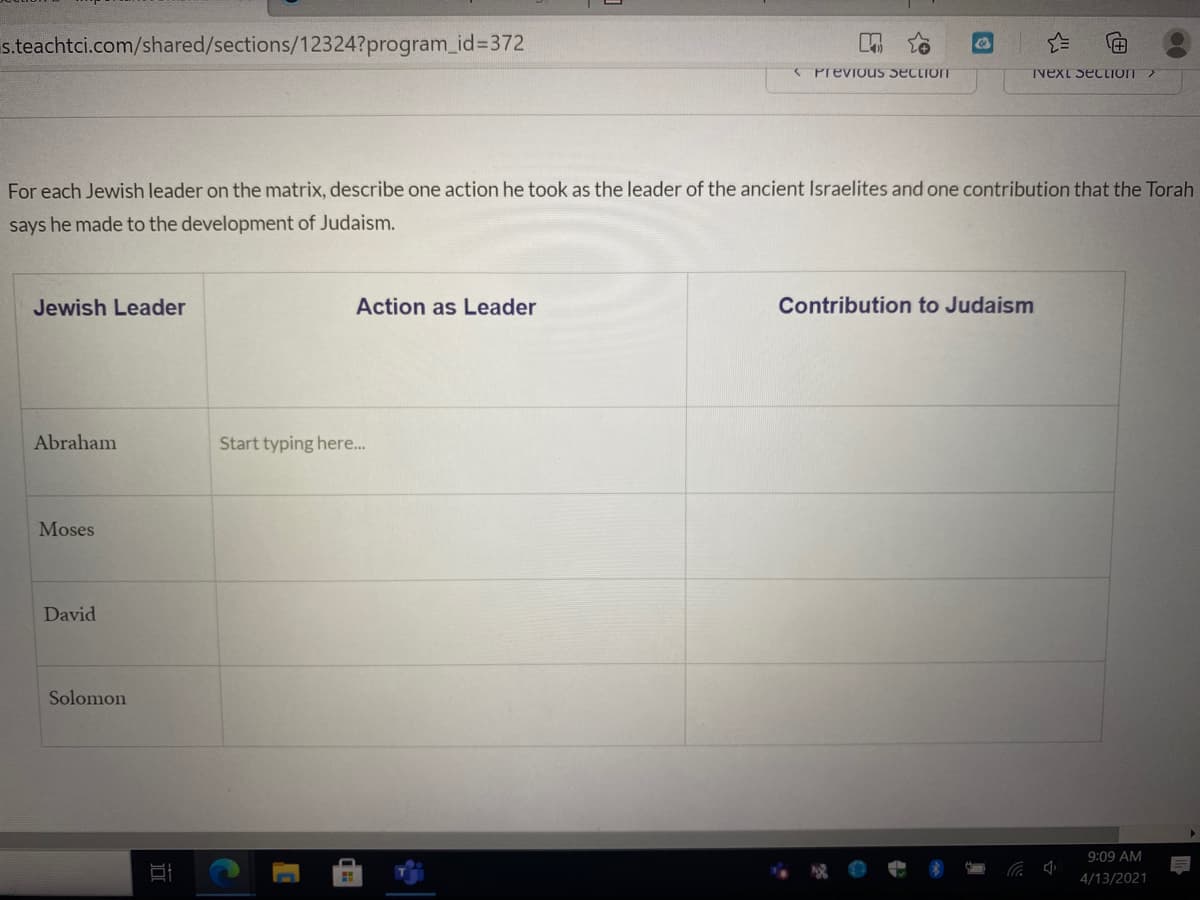 s.teachtci.com/shared/sections/12324?program_id%3D372
( Previous SectioIT
Tvext SecLIon>
For each Jewish leader on the matrix, describe one action he took as the leader of the ancient Israelites and one contribution that the Torah
says he made to the development of Judaism.
Jewish Leader
Action as Leader
Contribution to Judaism
Abraham
Start typing here..
Moses
David
Solomon
9:09 AM
4/13/2021
