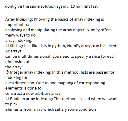 dont give the same solution again .10 min left fast
Array Indexing: Knowing the basics of array indexing is
important for
analysing and manipulating the array object. NumPy offers
many ways to do
array indexing.
O slicing: Just like lists in python, NumPy arrays can be sliced.
As arrays
can be multidimensional, you need to specify a slice for each
dimension of
the array.
O Integer array indexing: In this method, lists are passed for
indexing for
each dimension. One to one mapping of corresponding
elements is done to
construct a new arbitrary array.
O Boolean array indexing: This method is used when we want
to pick
elements from array which satisfy some condition
