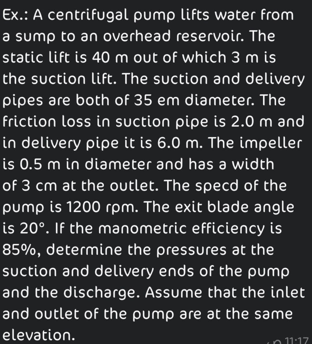 Ex.: A centrifugal pump lifts water from
a sump to an overhead reservoir. The
static lift is 40 m out of which 3 m is
the suction lift. The suction and delivery
pipes are both of 35 em diameter. The
friction loss in suction pipe is 2.0 m and
in delivery pipe it is 6.0 m. The impeller
is 0.5 m in diameter and has a width
of 3 cm at the outlet. The specd of the
pump is 1200 rpm. The exit blade angle
is 20°. If the manometric efficiency is
85%, determine the pressures at the
suction and delivery ends of the pump
and the discharge. Assume that the inlet
and outlet of the pump are at the same
elevation.
n 11:17
