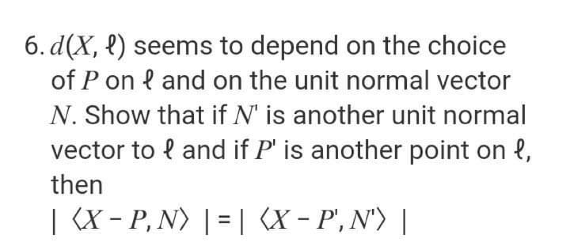 6. d(X, {) seems to depend on the choice
of P on { and on the unit normal vector
N. Show that if N' is another unit normal
vector to { and if P' is another point on l,
then
| (X - P, N) | = | (X - P', N') |
%3D
