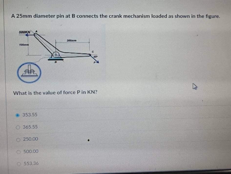 A 25mm diameter pin at B connects the crank mechanism loaded as shown in the figure.
500KN
200mm
100mm
What is the value of force P in KN?
353.55
O 365.55
250.00
500.00
553.36
