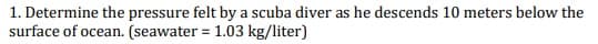 1. Determine the pressure felt by a scuba diver as he descends 10 meters below the
surface of ocean. (seawater = 1.03 kg/liter)
