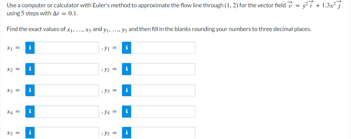 Use a computer or calculator with Euler's method to approximate the flow line through (1, 2) for the vector field = y²7 + 1.3x²7
using 5 steps with At = 0.1.
Find the exact values of x1,
x₁ = i
x2 =
x3 = i
x4 =
i
X5 =
i
i
...., x5 and y₁,
, Y1 =
› y₂ =
, y3 =
, y4 =
Y5 =
y5 and then fill in the blanks rounding your numbers to three decimal places.
i
i
i
i
i