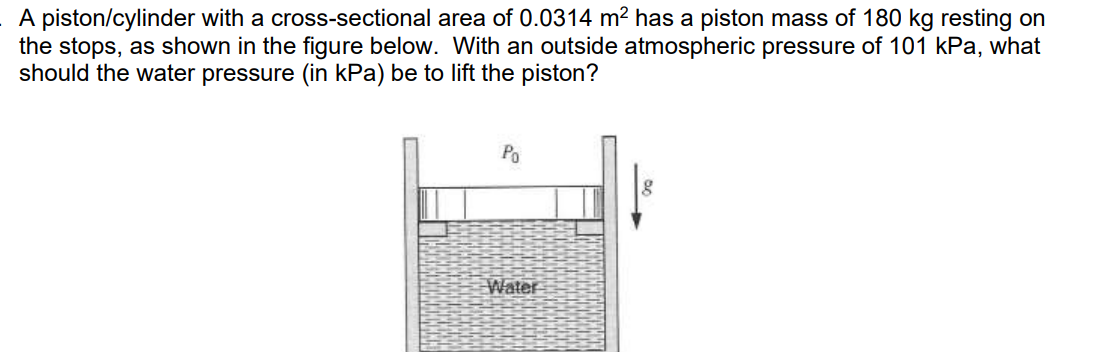 A piston/cylinder with a cross-sectional area of 0.0314 m² has a piston mass of 180 kg resting on
the stops, as shown in the figure below. With an outside atmospheric pressure of 101 kPa, what
should the water pressure (in kPa) be to lift the piston?
Po
Water