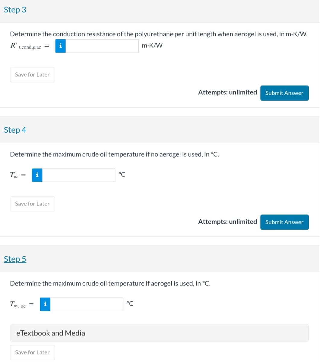 Step 3
Determine the conduction resistance of the polyurethane per unit length when aerogel is used, in m·K/W.
R'
t,cond,p,ae
Save for Later
Step 4
m.K/W
Attempts: unlimited
Submit Answer
Determine the maximum crude oil temperature if no aerogel is used, in °C.
T∞ =
i
Save for Later
Step 5
°C
Attempts: unlimited
Submit Answer
Determine the maximum crude oil temperature if aerogel is used, in °C.
Too, ae
i
eTextbook and Media
°C
Save for Later