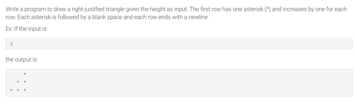 Write a program to draw a right-justified triangle given the height as input. The first row has one asterisk (*) and increases by one for each
row. Each asterisk is followed by a blank space and each row ends with a newline.
Ex: If the input is:
3
the output is:
*
*
* *
*