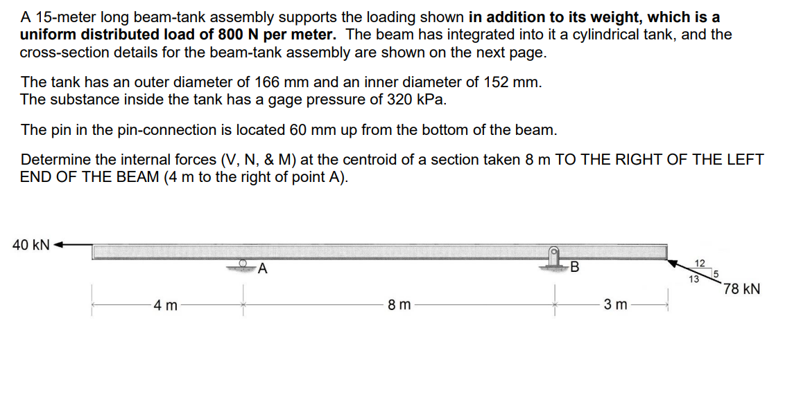 A 15-meter long beam-tank assembly supports the loading shown in addition to its weight, which is a
uniform distributed load of 800 N per meter. The beam has integrated into it a cylindrical tank, and the
cross-section details for the beam-tank assembly are shown on the next page.
The tank has an outer diameter of 166 mm and an inner diameter of 152 mm.
The substance inside the tank has a gage pressure of 320 kPa.
The pin in the pin-connection is located 60 mm up from the bottom of the beam.
Determine the internal forces (V, N, & M) at the centroid of a section taken 8 m TO THE RIGHT OF THE LEFT
END OF THE BEAM (4 m to the right of point A).
40 KN
4 m
O
A
8m
3 m
12
13
78 KN