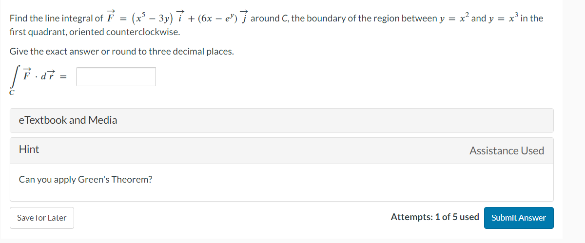 Find the line integral of F
first quadrant, oriented counterclockwise.
Give the exact answer or round to three decimal places.
F.dr =
eTextbook and Media
Hint
=
= (x² − 3y) 7 + (6x − e) around C, the boundary of the region between y = : x² and y = x³ in the
Can you apply Green's Theorem?
Save for Later
Assistance Used
Attempts: 1 of 5 used
Submit Answer