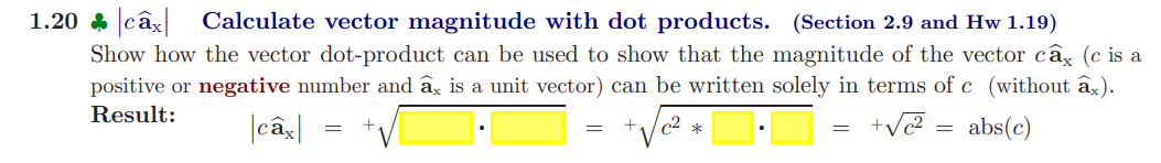 1.20 câx Calculate vector magnitude with dot products. (Section 2.9 and Hw 1.19)
Show how the vector dot-product can be used to show that the magnitude of the vector câx (c is a
positive or negative number and ax is a unit vector) can be written solely in terms of c (without âx).
Result:
|câx|
+√c²=
abs(c)
-
c²
*
=
=