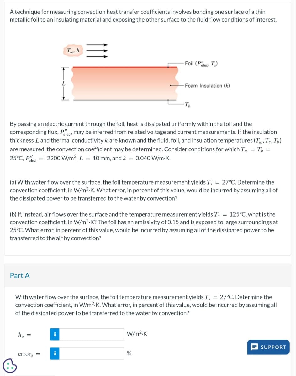 A technique for measuring convection heat transfer coefficients involves bonding one surface of a thin
metallic foil to an insulating material and exposing the other surface to the fluid flow conditions of interest.
L
Th
=
Foil (Pelect T)
Foam Insulation (k)
-Ть
By passing an electric current through the foil, heat is dissipated uniformly within the foil and the
corresponding flux, Pee may be inferred from related voltage and current measurements. If the insulation
thickness Land thermal conductivity k are known and the fluid, foil, and insulation temperatures (T., Ts, T₁)
are measured, the convection coefficient may be determined. Consider conditions for which T = T =
25°C, P =2200 W/m², L = 10 mm, and k = 0.040 W/m.K.
elec
(a) With water flow over the surface, the foil temperature measurement yields T, = 27°C. Determine the
convection coefficient, in W/m²K. What error, in percent of this value, would be incurred by assuming all of
the dissipated power to be transferred to the water by convection?
(b) If, instead, air flows over the surface and the temperature measurement yields T, = 125°C, what is the
convection coefficient, in W/m²K? The foil has an emissivity of 0.15 and is exposed to large surroundings at
25°C. What error, in percent of this value, would be incurred by assuming all of the dissipated power to be
transferred to the air by convection?
Part A
With water flow over the surface, the foil temperature measurement yields T, = 27°C. Determine the
convection coefficient, in W/m²K. What error, in percent of this value, would be incurred by assuming all
of the dissipated power to be transferred to the water by convection?
ha
=
W/m²-K
error =
i
%
SUPPORT