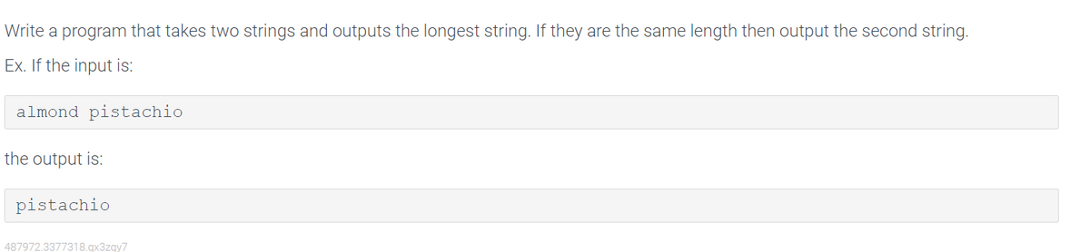 Write a program that takes two strings and outputs the longest string. If they are the same length then output the second string.
Ex. If the input is:
almond pistachio
the output is:
pistachio
487972.3377318.qx3zqy7