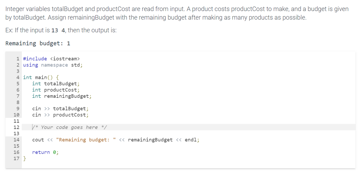 ### Understanding Budget Allocation in C++

In this lesson, we will learn how to allocate a given budget to produce the maximum possible number of products and determine the remaining budget. We'll use a C++ program to achieve this goal.

#### Problem Description
We have two integer variables:
1. `totalBudget` - the total amount of money available.
2. `productCost` - the cost of making one product.

The program will read these values from the input and calculate the `remainingBudget` after producing as many products as possible. 

#### Example
If the input values are `13` for `totalBudget` and `4` for `productCost`, the output should be:
```
Remaining budget: 1
```

#### C++ Program

Here’s the example code to implement the given task:

```cpp
#include <iostream>
using namespace std;

int main() {
    int totalBudget;
    int productCost;
    int remainingBudget;

    cin >> totalBudget;
    cin >> productCost;

    /* Your code goes here */

    cout << "Remaining budget: " << remainingBudget << endl;
    return 0;
}
```

##### Code Explanation

1. **Include Libraries**
   ```cpp
   #include <iostream>
   using namespace std;
   ```
   We include the iostream library for input and output operations.

2. **Main Function and Variable Declaration**
   ```cpp
   int main() {
       int totalBudget;
       int productCost;
       int remainingBudget;
   ```
   We declare three integer variables: `totalBudget`, `productCost`, and `remainingBudget`.

3. **Input Handling**
   ```cpp
   cin >> totalBudget;
   cin >> productCost;
   ```
   We take input values for `totalBudget` and `productCost`.

4. **Code Placeholder**
   ```cpp
   /* Your code goes here */
   ```
   This is where we will include the logic to calculate `remainingBudget`.

5. **Output the Result**
   ```cpp
   cout << "Remaining budget: " << remainingBudget << endl;
   return 0;
   ```
   Finally, we print the `remainingBudget`.


#### Adding the Missing Code

Let’s include the logic needed to compute `remainingBudget` inside the placeholder.

To find the remaining budget:
- First, determine how many products can be made: `numberOfProducts = totalBudget / productCost`
- Then, calculate