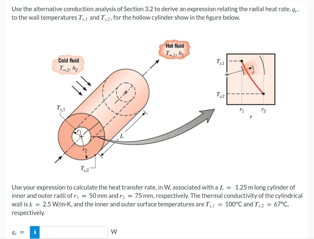 Use the alternative conduction analysis of Section 3.2 to derive an expression relating the radial heat rate, q,,
to the wall temperatures Ts,1 and Ts,2, for the hollow cylinder show in the figure below.
Cold fluid
Too,2, h₂
Ts,1
Hot fluid
Too,1, h₁1
Ts,1
Ts2
r1
12
Ts.2
Use your expression to calculate the heat transfer rate, in W, associated with a L = 1.25 m long cylinder of
inner and outer radii of r₁ = 50 mm and r₂ = 75 mm, respectively. The thermal conductivity of the cylindrical
wall is k 2.5 W/m-K, and the inner and outer surface temperatures are Ts,1 100°C and Ts2 = 67°C,
respectively.
=
9r =
i
W