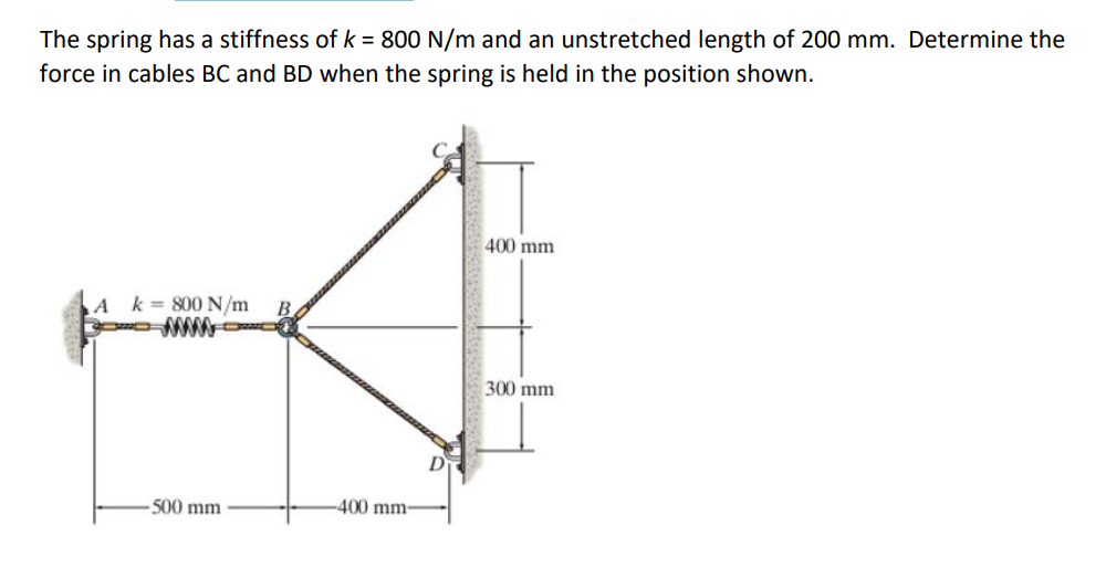 ### Determining Forces in Cables BC and BD with a Spring System

**Problem Statement:**
The spring has a stiffness of \( k = 800 \, \text{N/m} \) and an unstretched length of 200 mm. Determine the force in cables BC and BD when the spring is held in the position shown.

**Given Data:**
- Stiffness of spring \( k = 800 \, \text{N/m} \)
- Unstretched length of spring: 200 mm
- Horizontal distance from point A to point B: 500 mm (AB)
- Distance from point B to the wall along the horizontal direction: 400 mm (BC)
- Vertical distance from point C to point B: 400 mm (BC)
- Vertical distance from point D to point B: 300 mm (BD)

**Diagram Description:**
The illustration shows a spring connected between points A and B. The spring has a noted stiffness of 800 N/m. Point B is connected to two cables, BC and BD, which support it vertically.

- Point A is fixed to the left boundary.
- The spring is extended to point B on the horizontal, which is 500 mm from A.
- Point B is vertically supported by cable BC extending 400 mm upwards to point C, and cable BD extending 300 mm downwards to point D.

### Steps to Solve:
1. **Calculate the extended length of the spring AB:**
    Use the given coordinates to find the actual length of AB using the Pythagorean Theorem.

2. **Determine the elongation of the spring:**
    \[
    \Delta L = L_{AB} - L_0
    \]
    where \( L_0 \) is the original length (200 mm).

3. **Find the force in the spring from Hooke's Law:**
    \[
    F = k \Delta L
    \]
   
4. **Resolve forces in horizontal and vertical directions:**
    The forces in cables BC and BD need to be found by analyzing the equilibrium of forces at point B.

5. **Set up equilibrium equations:**
    \[
    \sum F_x = 0 \quad \text{(horizontal equilibrium)}
    \]
    \[
    \sum F_y = 0 \quad \text{(vertical equilibrium)}
    \]

### Solution:
Following these steps involves detailed calculations of trigon