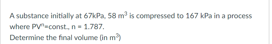 A substance initially at 67kPa, 58 m³ is compressed to 167 kPa in a process
where PVn=const., n = 1.787.
Determine the final volume (in m³)