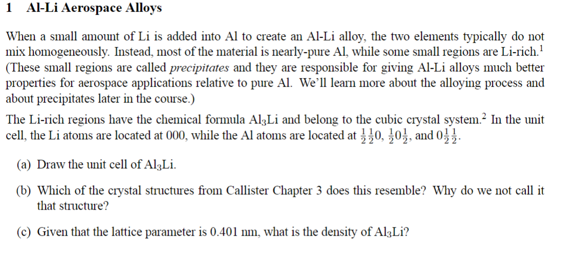 1 Al-Li Aerospace Alloys
When a small amount of Li is added into Al to create an Al-Li alloy, the two elements typically do not
mix homogeneously. Instead, most of the material is nearly-pure Al, while some small regions are Li-rich.¹
(These small regions are called precipitates and they are responsible for giving Al-Li alloys much better
properties for aerospace applications relative to pure Al. We'll learn more about the alloying process and
about precipitates later in the course.)
The Li-rich regions have the chemical formula Al3Li and belong to the cubic crystal system.² In the unit
cell, the Li atoms are located at 000, while the Al atoms are located at 110, 101, and 01121.
(a) Draw the unit cell of Al3Li.
(b) Which of the crystal structures from Callister Chapter 3 does this resemble? Why do we not call it
that structure?
(c) Given that the lattice parameter is 0.401 nm, what is the density of Al3Li?