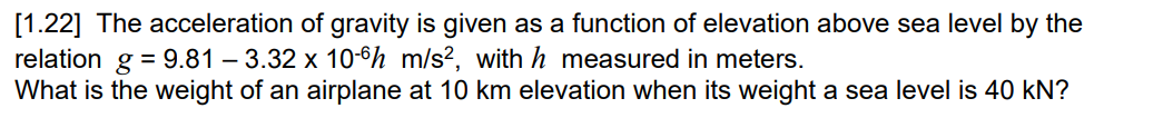 [1.22] The acceleration of gravity is given as a function of elevation above sea level by the
relation g = 9.81 -3.32 x 10-6 m/s2, with h measured in meters.
What is the weight of an airplane at 10 km elevation when its weight a sea level is 40 kN?