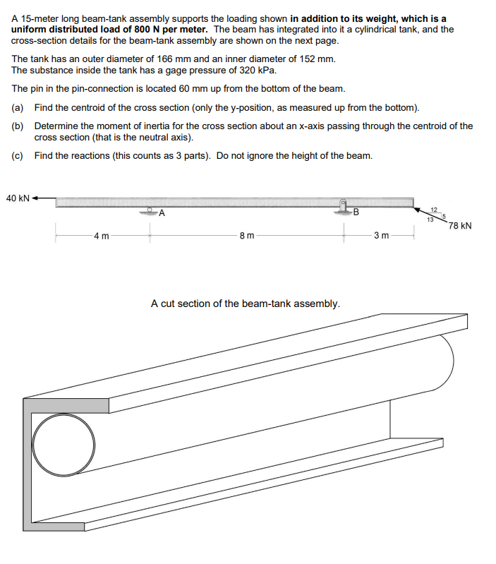 A 15-meter long beam-tank assembly supports the loading shown in addition to its weight, which is a
uniform distributed load of 800 N per meter. The beam has integrated into it a cylindrical tank, and the
cross-section details for the beam-tank assembly are shown on the next page.
The tank has an outer diameter of 166 mm and an inner diameter of 152 mm.
The substance inside the tank has a gage pressure of 320 kPa.
The pin in the pin-connection is located 60 mm up from the bottom of the beam.
(a) Find the centroid of the cross section (only the y-position, as measured up from the bottom).
(b) Determine the moment of inertia for the cross section about an x-axis passing through the centroid of the
cross section (that is the neutral axis).
(c) Find the reactions (this counts as 3 parts). Do not ignore the height of the beam.
40 KN
4 m
8m
A cut section of the beam-tank assembly.
B
3 m
12
13
78 KN