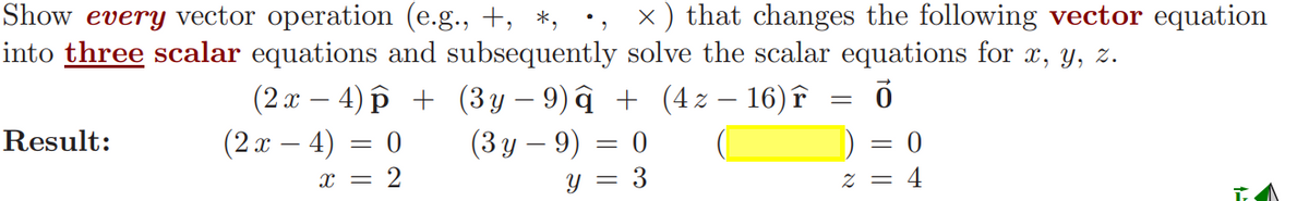 Show every vector operation (e.g., +, *,
x) that changes the following vector equation
into three scalar equations and subsequently solve the scalar equations for x, y, z.
Ō
Result:
(2x − 4) p + (3y−9)â + (4 z — 16) î
(2x - 4)
(3y - 9)
Y
x = 2
= : 0
3
=
2 = 4