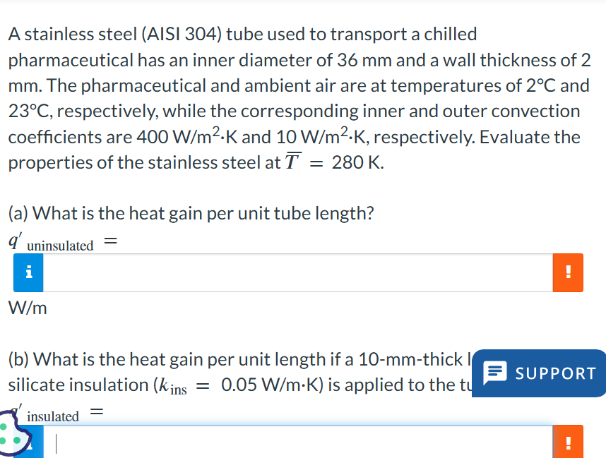 A stainless steel (AISI 304) tube used to transport a chilled
pharmaceutical has an inner diameter of 36 mm and a wall thickness of 2
mm. The pharmaceutical and ambient air are at temperatures of 2°C and
23°C, respectively, while the corresponding inner and outer convection
coefficients are 400 W/m²-K and 10 W/m²-K, respectively. Evaluate the
properties of the stainless steel at T = 280 K.
(a) What is the heat gain per unit tube length?
9' uninsulated
=
i
!
W/m
(b) What is the heat gain per unit length if a 10-mm-thick
silicate insulation (kins
=
SUPPORT
0.05 W/m.K) is applied to the tu
insulated
--