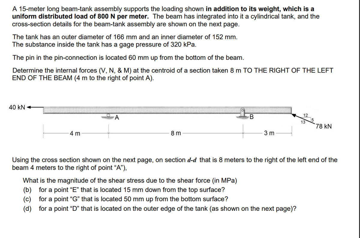 A 15-meter long beam-tank assembly supports the loading shown in addition to its weight, which is a
uniform distributed load of 800 N per meter. The beam has integrated into it a cylindrical tank, and the
cross-section details for the beam-tank assembly are shown on the next page.
The tank has an outer diameter of 166 mm and an inner diameter of 152 mm.
The substance inside the tank has a gage pressure of 320 kPa.
The pin in the pin-connection is located 60 mm up from the bottom of the beam.
Determine the internal forces (V, N, & M) at the centroid of a section taken 8 m TO THE RIGHT OF THE LEFT
END OF THE BEAM (4 m to the right of point A).
40 KN
4 m
A
8 m
B
3 m
12
What is the magnitude of the shear stress due to the shear force (in MPa)
(b) for a point "E" that is located 15 mm down from the top surface?
(c) for a point "G" that is located 50 mm up from the bottom surface?
(d) for a point "D" that is located on the outer edge of the tank (as shown on the next page)?
13
78 KN
Using the cross section shown on the next page, on section d-d that is 8 meters to the right of the left end of the
beam 4 meters to the right of point "A"),