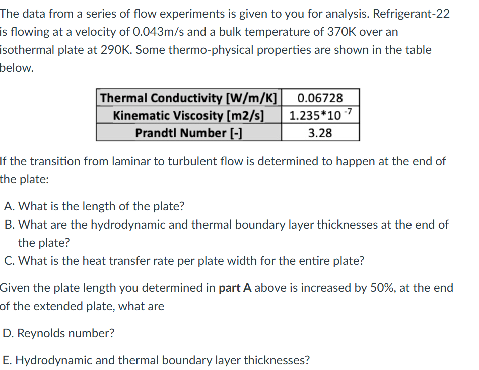 The data from a series of flow experiments is given to you for analysis. Refrigerant-22
is flowing at a velocity of 0.043m/s and a bulk temperature of 370K over an
isothermal plate at 290K. Some thermo-physical properties are shown in the table
below.
Thermal Conductivity [W/m/K] 0.06728
Kinematic Viscosity [m2/s]
Prandtl Number [-]
1.235*10-7
3.28
If the transition from laminar to turbulent flow is determined to happen at the end of
the plate:
A. What is the length of the plate?
B. What are the hydrodynamic and thermal boundary layer thicknesses at the end of
the plate?
C. What is the heat transfer rate per plate width for the entire plate?
Given the plate length you determined in part A above is increased by 50%, at the end
of the extended plate, what are
D. Reynolds number?
E. Hydrodynamic and thermal boundary layer thicknesses?