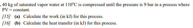 .40 kg of saturated vapor water at 110°C is compressed until the pressure is 9 bar in a process where
PV = constant.
[15] (a) Calculate the work (in kJ) for this process.
[16] (b) Calculate the heat transfer (in kJ) for this process.