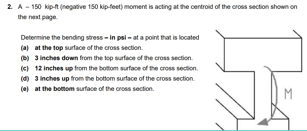 2. A 150 kip-ft (negative 150 kip-feet) moment is acting at the centroid of the cross section shown on
the next page.
Determine the bending stress-in psi - at a point that is located
(a) at the top surface of the cross section.
(b) 3 inches down from the top surface of the cross section.
(c) 12 inches up from the bottom surface of the cross section.
(d) 3 inches up from the bottom surface of the cross section.
(e) at the bottom surface of the cross section.
M