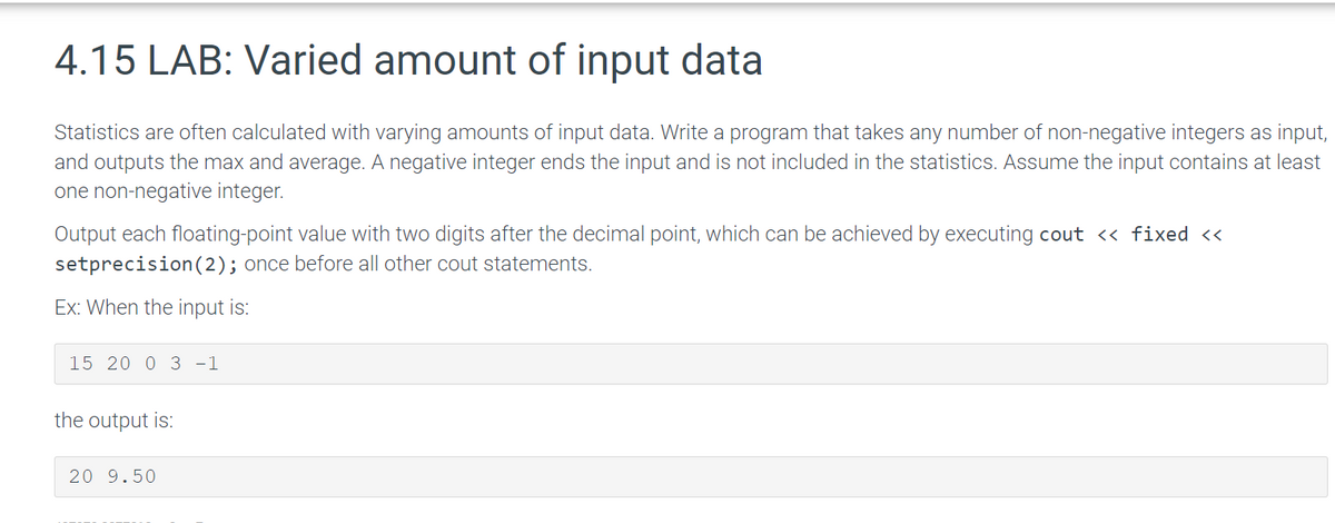 4.15 LAB: Varied amount of input data
Statistics are often calculated with varying amounts of input data. Write a program that takes any number of non-negative integers as input,
and outputs the max and average. A negative integer ends the input and is not included in the statistics. Assume the input contains at least
one non-negative integer.
Output each floating-point value with two digits after the decimal point, which can be achieved by executing cout << fixed <<
setprecision (2); once before all other cout statements.
Ex: When the input is:
15 20 0 3 -1
the output is:
20 9.50