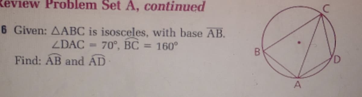 Review Problem Set A, continued
6 Given: AABC is isosceles, with base AB.
70°, BC = 160°
ZDAC
%3D
B
Find: ÁB and ÁD
A
