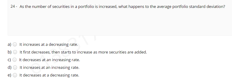 24 - As the number of securities in a portfolio is increased, what happens to the average portfolio standard deviation?
a) O It increases at a decreasing rate.
b)
It first decreases, then starts to increase as more securities are added.
c) O It decreases at an increasing rate.
d) O It increases at an increasing rate.
e) O It decreases at a decreasing rate.
