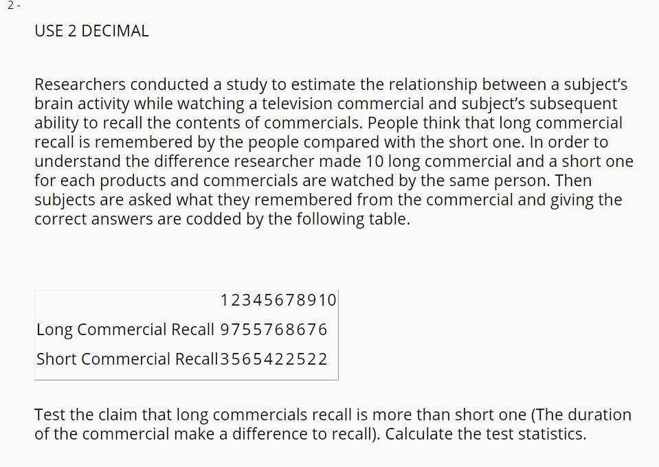 2 -
USE 2 DECIMAL
Researchers conducted a study to estimate the relationship between a subject's
brain activity while watching a television commercial and subject's subsequent
ability to recall the contents of commercials. People think that long commercial
recall is remembered by the people compared with the short one. In order to
understand the difference researcher made 10 long commercial and a short one
for each products and commercials are watched by the same person. Then
subjects are asked what they remembered from the commercial and giving the
correct answers are codded by the following table.
12345678910
Long Commercial Recall 9755768676
Short Commercial Recall3565422522
Test the claim that long commercials recall is more than short one (The duration
of the commercial make a difference to recall). Calculate the test statistics.
