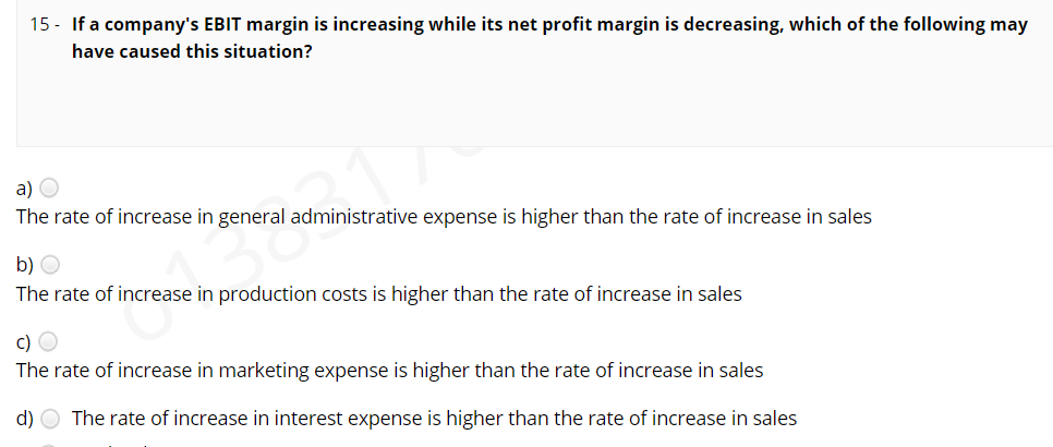 15 - If a company's EBIT margin is increasing while its net profit margin is decreasing, which of the following may
have caused this situation?
a) O
The rate of increase in general administrative expense is higher than the rate of increase in sales
b) O
The rate of increase in production costs is higher than the rate of increase in sales
c) O
The rate of increase in marketing expense is higher than the rate of increase in sales
d) O The rate of increase in interest expense is higher than the rate of increase in sales
