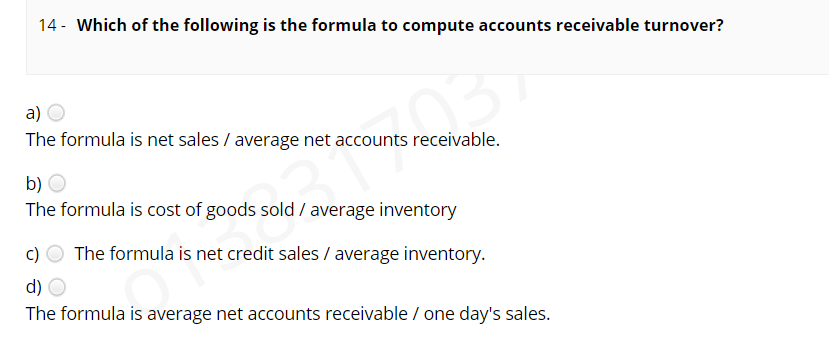 14 - Which of the following is the formula to compute accounts receivable turnover?
a)
The formula is net sales / average net accounts receivable.
b) O
The formula is cost of goods sold / average inventory
The formula is net credit sales / average inventory.
d) O
The formula is average net accounts receivable / one day's sales.
