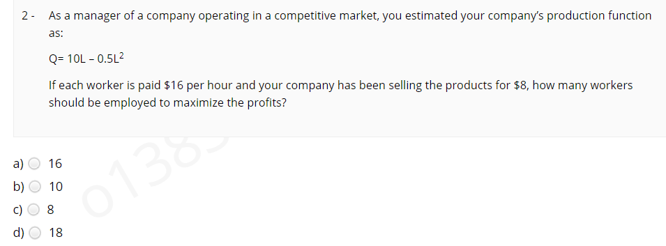 2 - As a manager of a company operating in a competitive market, you estimated your company's production function
as:
Q= 10L - 0.5L2
If each worker is paid $16 per hour and your company has been selling the products for $8, how many workers
should be employed to maximize the profits?
a)
16
0138
b)
10
d)
18
