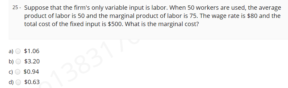 25 - Suppose that the firm's only variable input is labor. When 50 workers are used, the average
product of labor is 50 and the marginal product of labor is 75. The wage rate is $80 and the
total cost of the fixed input is $500. What is the marginal cost?
a)
$1.06
b)
$3.20
c)
$0.94
138317
d)
$0.63
