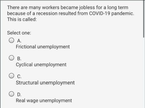 There are many workers became jobless for a long term
because of a recession resulted from COVID-19 pandemic.
This is called:
Select one:
O A.
Frictional unemployment
В.
Cyclical unemployment
C.
Structural unemployment
D.
Real wage unemployment
