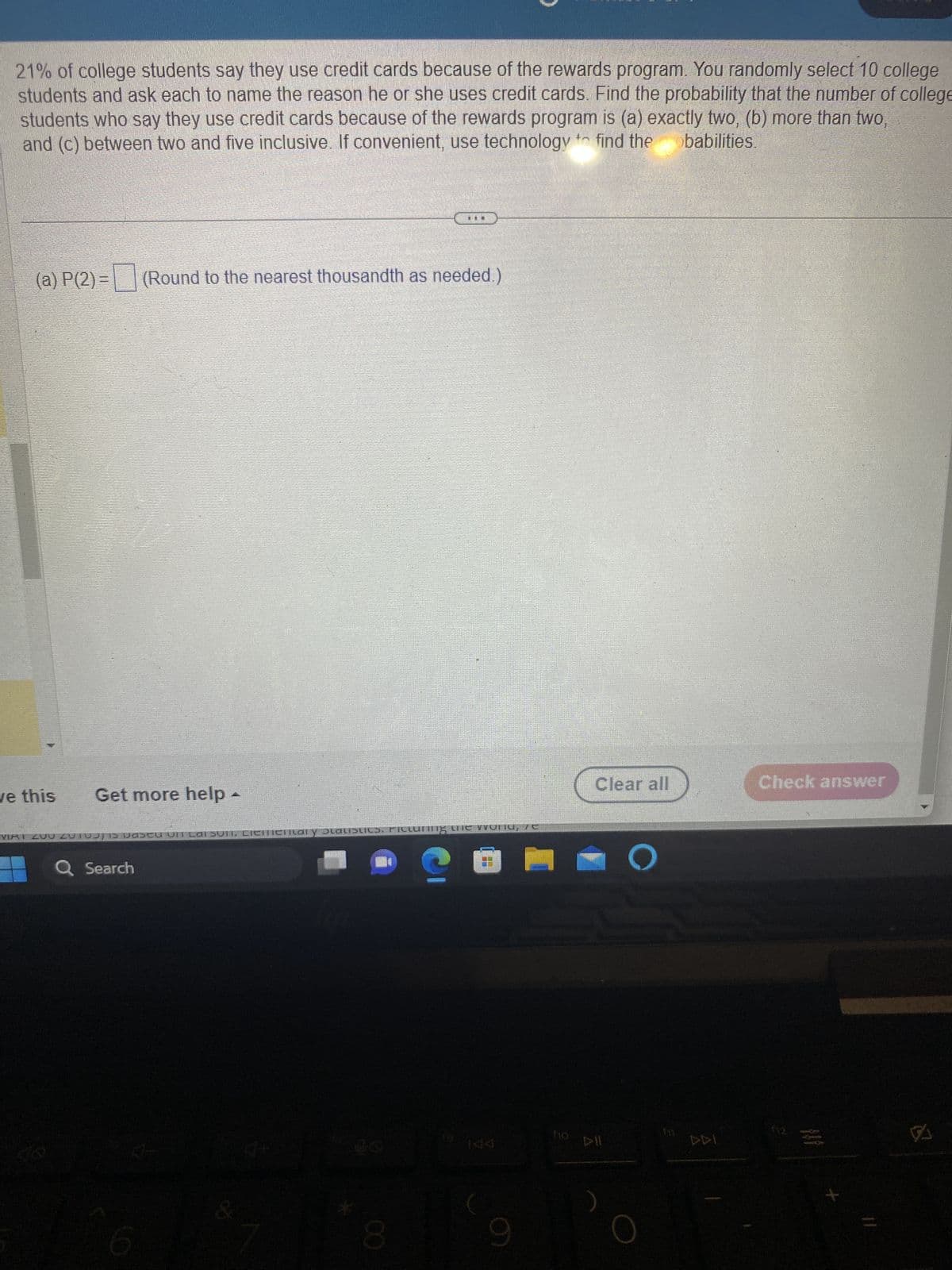 21% of college students say they use credit cards because of the rewards program. You randomly select 10 college
students and ask each to name the reason he or she uses credit cards. Find the probability that the number of college
students who say they use credit cards because of the rewards program is (a) exactly two, (b) more than two,
and (c) between two and five inclusive. If convenient, use technology to find the babilities.
(a) P(2)=(Round to the nearest thousandth as needed.)
ve this
Get more help -
VIAT 200 201 vascu UIT Lai sunt, Ciemienical y Statistics. Picturing the woN10, 76
Q Search
&
...
R+
8
LE
(
FF
9
Clear all
O
DDI
Check answer
X
VA