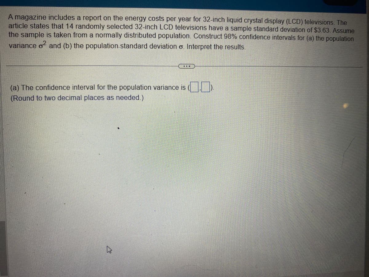 A magazine includes a report on the energy costs per year for 32-inch liquid crystal display (LCD) televisions. The
article states that 14 randomly selected 32-inch LCD televisions have a sample standard deviation of $3.63. Assume
the sample is taken from a normally distributed population. Construct 98% confidence intervals for (a) the population
variance o² and (b) the population standard deviation o. Interpret the results.
(
(a) The confidence interval for the population variance is
(Round to two decimal places as needed.)
h