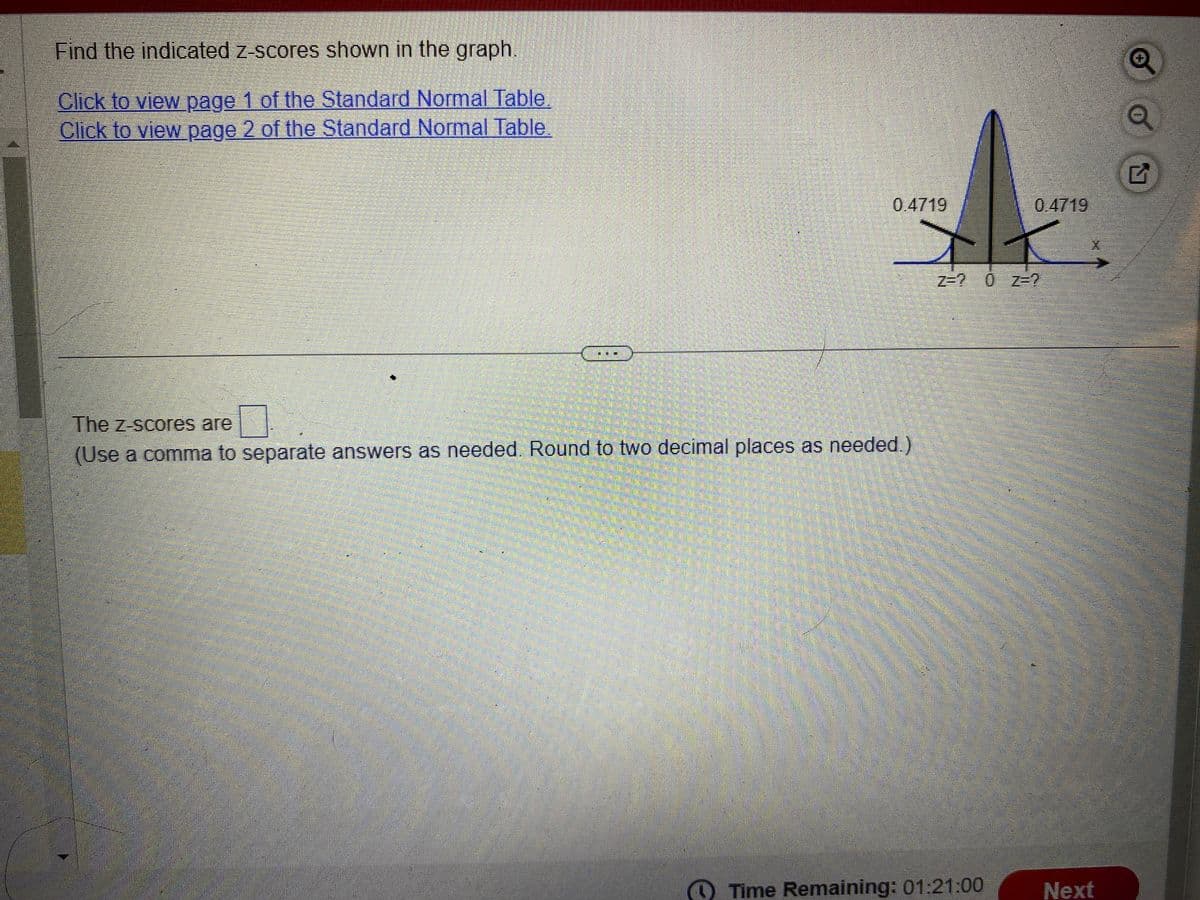 Find the indicated z-scores shown in the graph.
Click to view page 1 of the Standard Normal Table
Click to view page 2 of the Standard Normal Table.
0.4719
The z-scores are
(Use a comma to separate answers as needed. Round to two decimal places as needed.)
0.4719
z=? 0 z=?
Time Remaining: 01:21:00
Next
Q
G