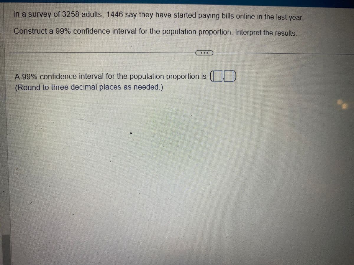 In a survey of 3258 adults, 1446 say they have started paying bills online in the last year.
Construct a 99% confidence interval for the population proportion. Interpret the results.
000
A 99% confidence interval for the population proportion is (
(Round to three decimal places as needed.)