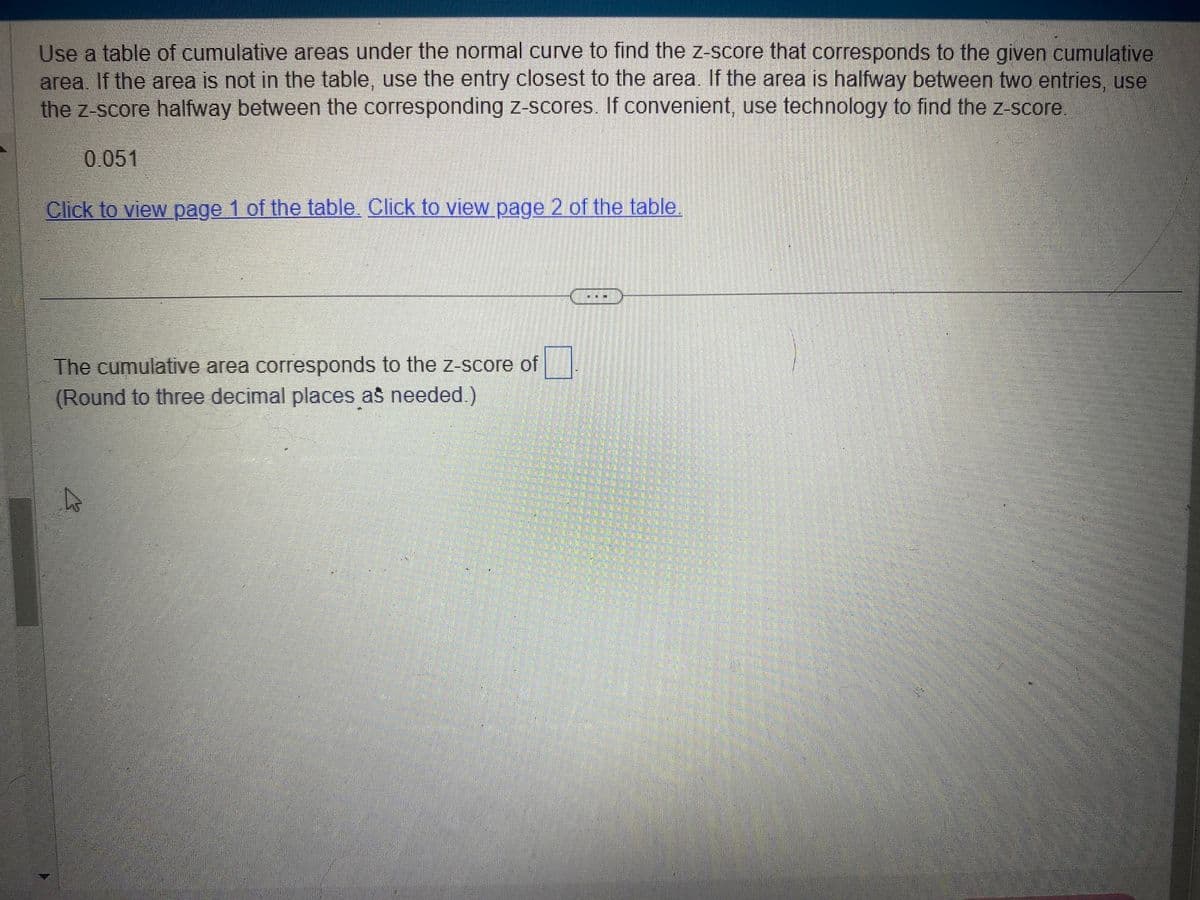 Use a table of cumulative areas under the normal curve to find the z-score that corresponds to the given cumulative
area. If the area is not in the table, use the entry closest to the area. If the area is halfway between two entries, use
the z-score halfway between the corresponding z-scores. If convenient, use technology to find the z-score.
0.051
Click to view page 1 of the table. Click to view page 2 of the table.
The cumulative area corresponds to the z-score of
(Round to three decimal places as needed.)
A
