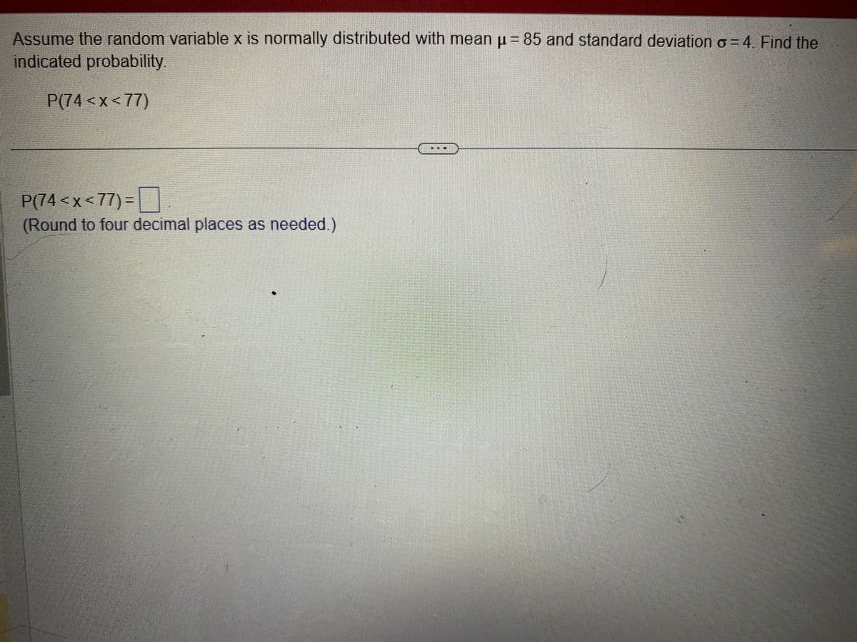 Assume the random variable x is normally distributed with mean µ= 85 and standard deviation o=4. Find the
indicated probability.
P(74<x<77)
P(74<x<77) =
(Round to four decimal places as needed.)