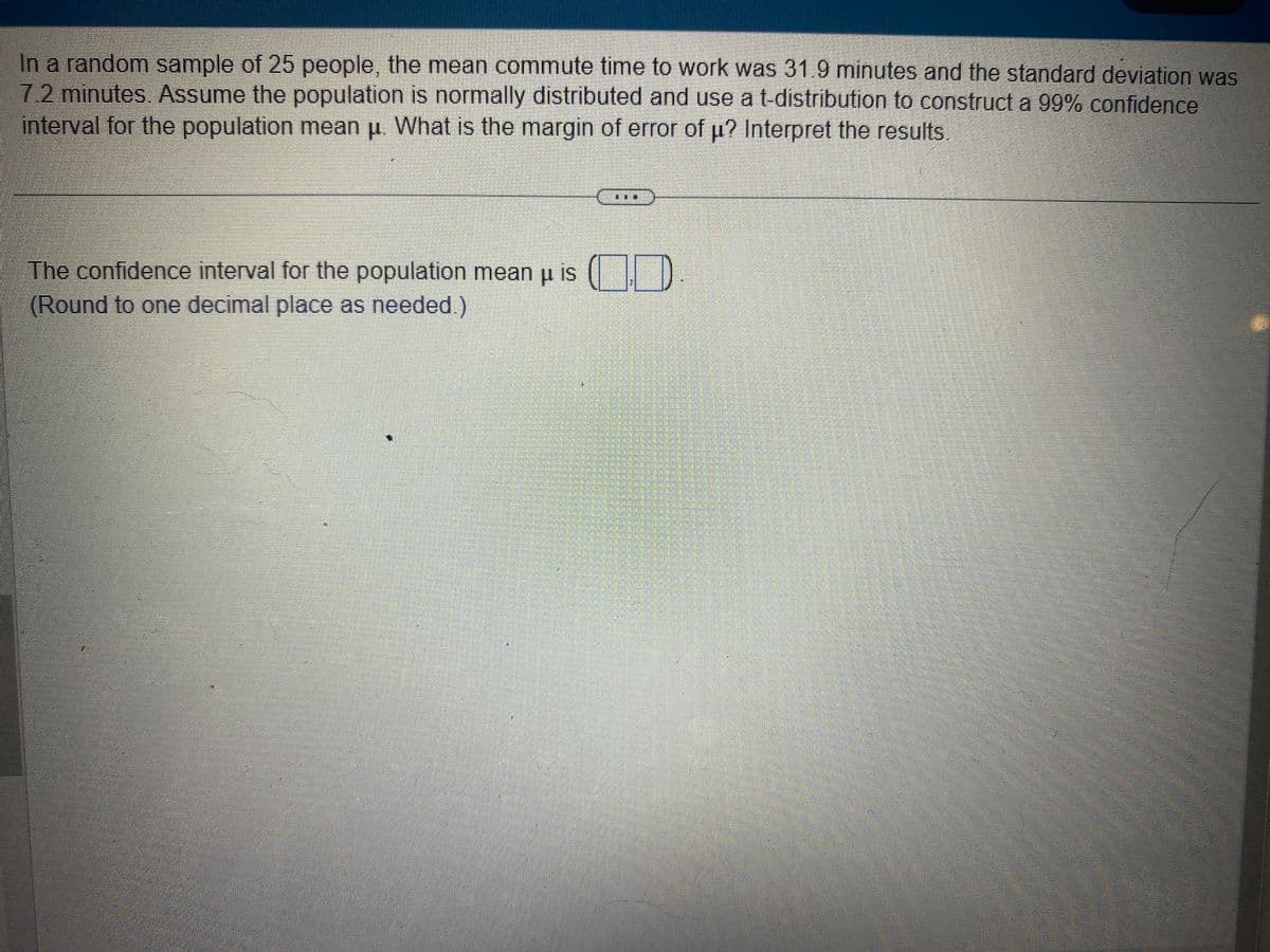 In a random sample of 25 people, the mean commute time to work was 31.9 minutes and the standard deviation was
7.2 minutes. Assume the population is normally distributed and use a t-distribution to construct a 99% confidence
interval for the population mean μ. What is the margin of error of u? Interpret the results.
TI
The confidence interval for the population mean u is (
(Round to one decimal place as needed.)