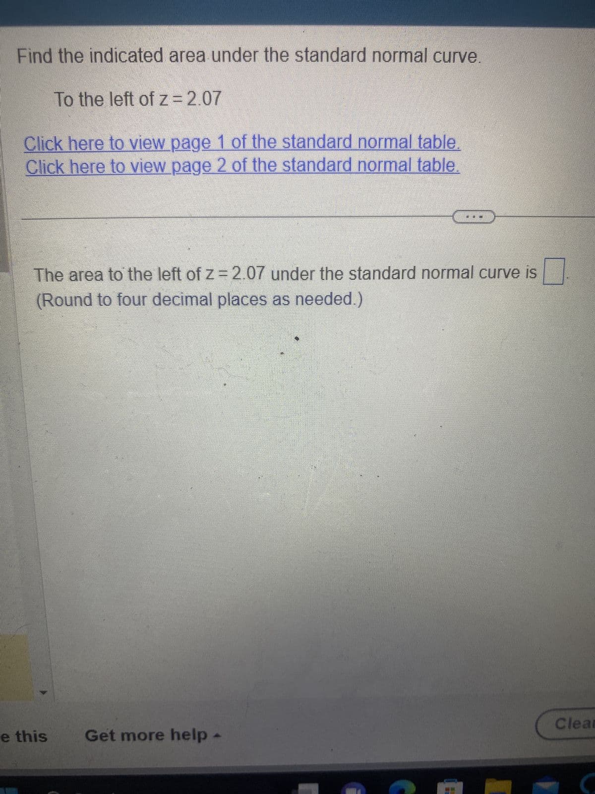 Find the indicated area under the standard normal curve.
To the left of z = 2.07
Click here to view page 1 of the standard normal table.
Click here to view page 2 of the standard normal table.
The area to the left of z = 2.07 under the standard normal curve is
(Round to four decimal places as needed.)
e this
Get more help
Clear