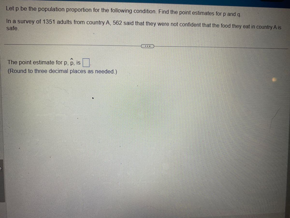 Let p be the population proportion for the following condition. Find the point estimates for p and q
In a survey of 1351 adults from country A, 562 said that they were not confident that the food they eat in country A is
safe.
The point estimate for p, p, is
(Round to three decimal places as needed.)
HET