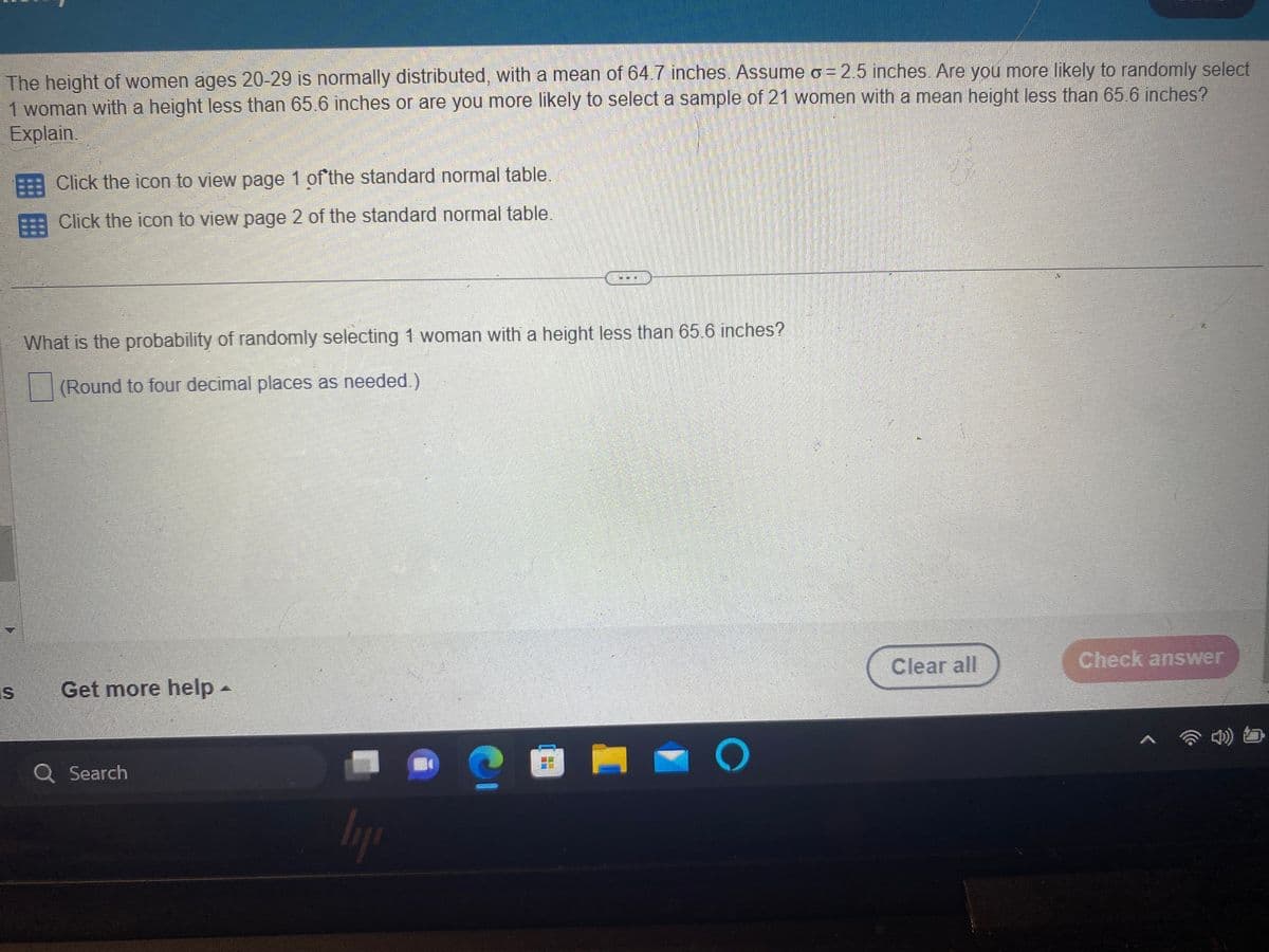 The height of women ages 20-29 is normally distributed, with a mean of 64.7 inches. Assume o = 2.5 inches. Are you more likely to randomly select
1 woman with a height less than 65.6 inches or are you more likely to select a sample of 21 women with a mean height less than 65.6 inches?
Explain.
⠀
Click the icon to view page 1 of the standard normal table.
Click the icon to view page 2 of the standard normal table.
What is the probability of randomly selecting 1 woman with a height less than 65.6 inches?
(Round to four decimal places as needed.)
is Get more help -
Q Search
ly
HO
S
O
Clear all
Check answer